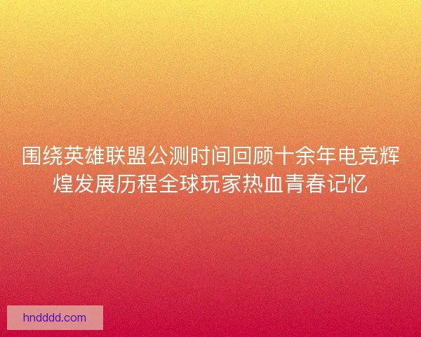 围绕英雄联盟公测时间回顾十余年电竞辉煌发展历程全球玩家热血青春记忆