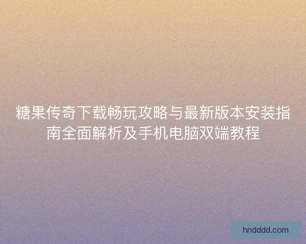 糖果传奇下载畅玩攻略与最新版本安装指南全面解析及手机电脑双端教程