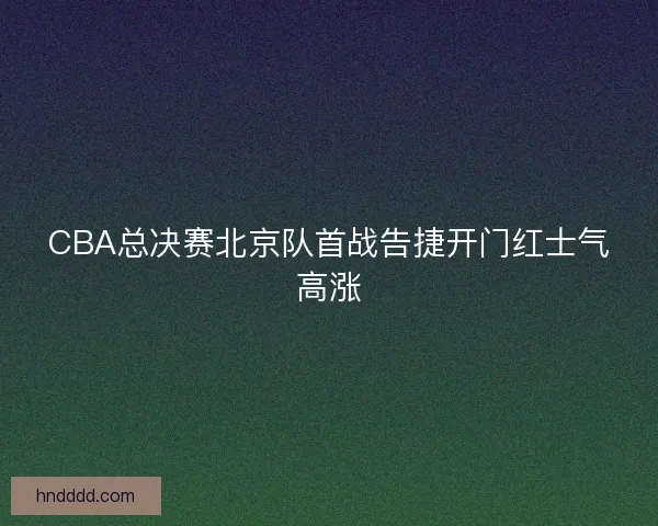 CBA总决赛北京队首战告捷开门红士气高涨