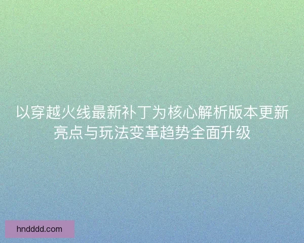以穿越火线最新补丁为核心解析版本更新亮点与玩法变革趋势全面升级