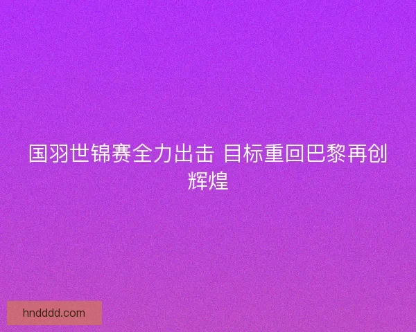 国羽世锦赛全力出击 目标重回巴黎再创辉煌