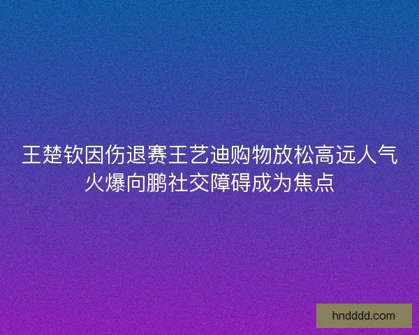 王楚钦因伤退赛王艺迪购物放松高远人气火爆向鹏社交障碍成为焦点