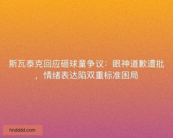斯瓦泰克回应砸球童争议：眼神道歉遭批，情绪表达陷双重标准困局