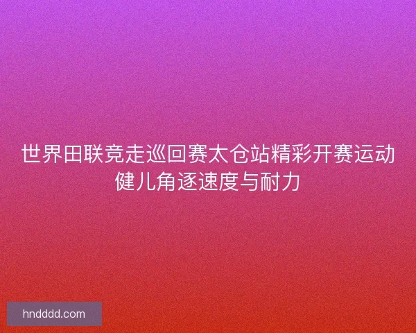 世界田联竞走巡回赛太仓站精彩开赛运动健儿角逐速度与耐力