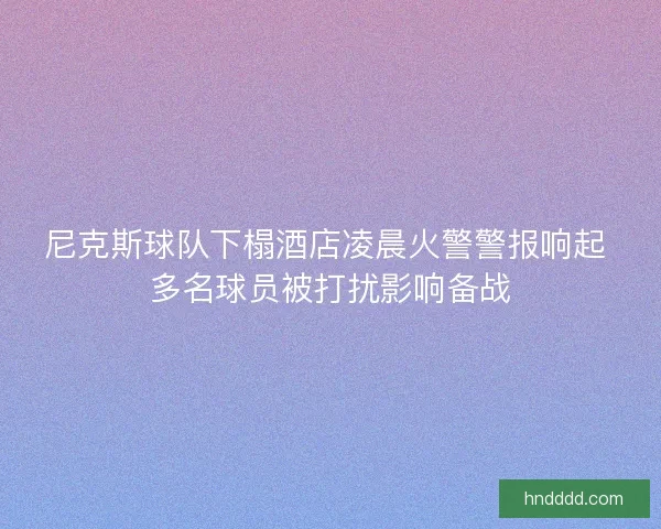 尼克斯球队下榻酒店凌晨火警警报响起 多名球员被打扰影响备战