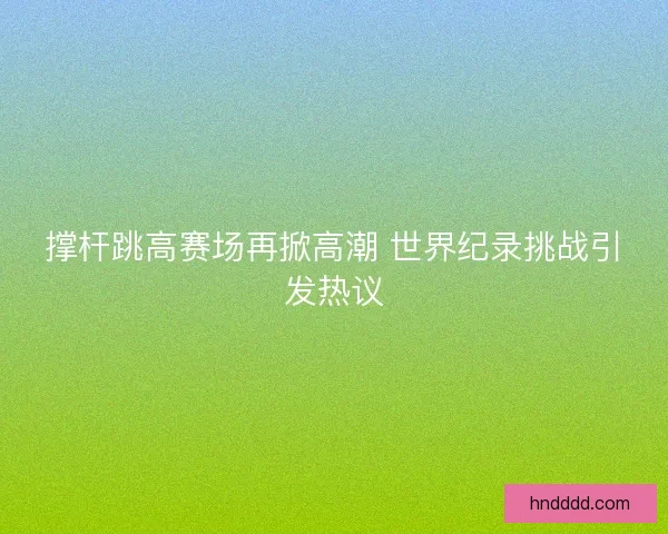 撑杆跳高赛场再掀高潮 世界纪录挑战引发热议