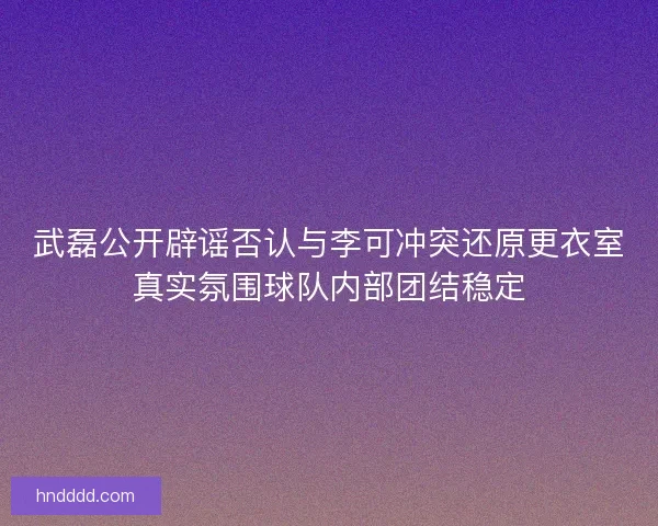 武磊公开辟谣否认与李可冲突还原更衣室真实氛围球队内部团结稳定