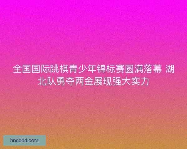 全国国际跳棋青少年锦标赛圆满落幕 湖北队勇夺两金展现强大实力