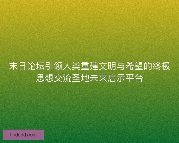 末日论坛引领人类重建文明与希望的终极思想交流圣地未来启示平台