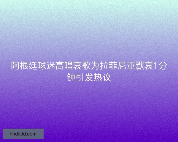阿根廷球迷高唱哀歌为拉菲尼亚默哀1分钟引发热议