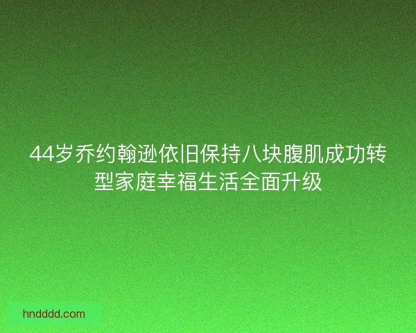 44岁乔约翰逊依旧保持八块腹肌成功转型家庭幸福生活全面升级