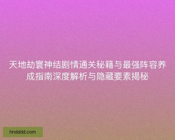 天地劫寰神结剧情通关秘籍与最强阵容养成指南深度解析与隐藏要素揭秘