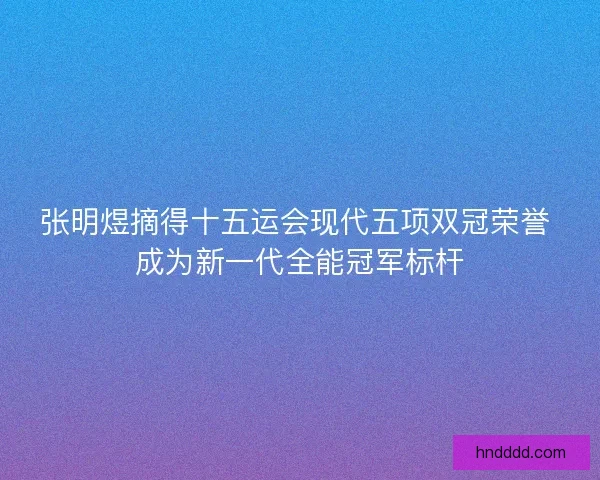 张明煜摘得十五运会现代五项双冠荣誉 成为新一代全能冠军标杆