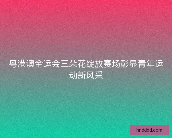 粤港澳全运会三朵花绽放赛场彰显青年运动新风采