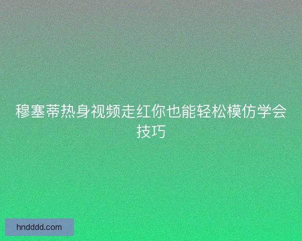 穆塞蒂热身视频走红你也能轻松模仿学会技巧