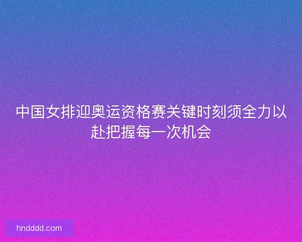 中国女排迎奥运资格赛关键时刻须全力以赴把握每一次机会