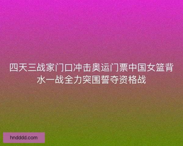 四天三战家门口冲击奥运门票中国女篮背水一战全力突围誓夺资格战 四天三战家门口冲击奥运门票中国女篮背水一战全力突围誓夺资格战