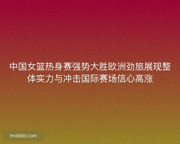 中国女篮热身赛强势大胜欧洲劲旅展现整体实力与冲击国际赛场信心高涨 中国女篮热身赛强势大胜欧洲劲旅展现整体实力与冲击国际赛场信心高涨