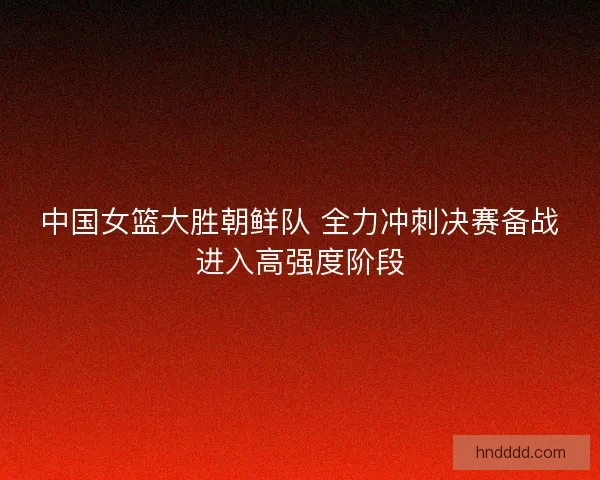 中国女篮大胜朝鲜队 全力冲刺决赛备战进入高强度阶段 中国女篮大胜朝鲜队 全力冲刺决赛备战进入高强度阶段