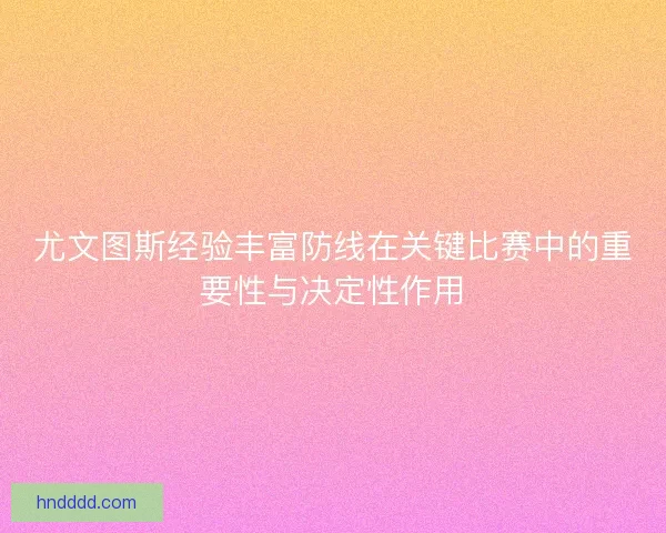 尤文图斯经验丰富防线在关键比赛中的重要性与决定性作用 尤文图斯经验丰富防线在关键比赛中的重要性与决定性作用