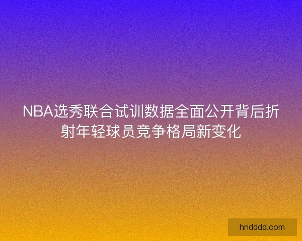 NBA选秀联合试训数据全面公开背后折射年轻球员竞争格局新变化