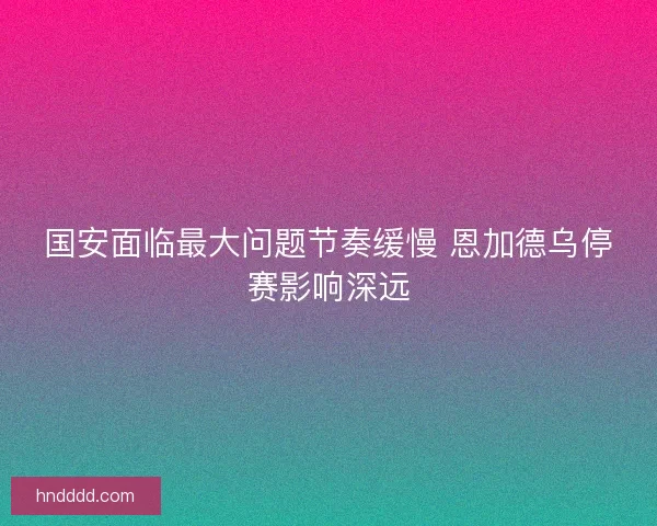 国安面临最大问题节奏缓慢 恩加德乌停赛影响深远