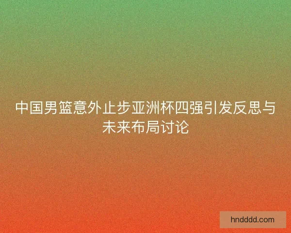 中国男篮意外止步亚洲杯四强引发反思与未来布局讨论 中国男篮意外止步亚洲杯四强引发反思与未来布局讨论