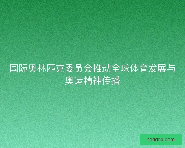 国际奥林匹克委员会推动全球体育发展与奥运精神传播 国际奥林匹克委员会推动全球体育发展与奥运精神传播